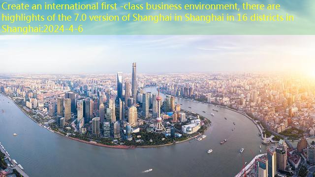 Create an international first -class business environment, there are highlights of the 7.0 version of Shanghai in Shanghai in 16 districts in Shanghai